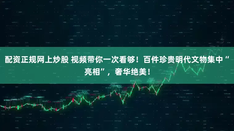 配资正规网上炒股 视频带你一次看够！百件珍贵明代文物集中“亮相”，奢华绝美！