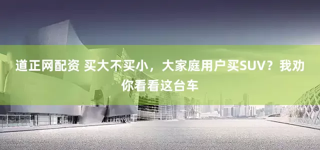 道正网配资 买大不买小，大家庭用户买SUV？我劝你看看这台车