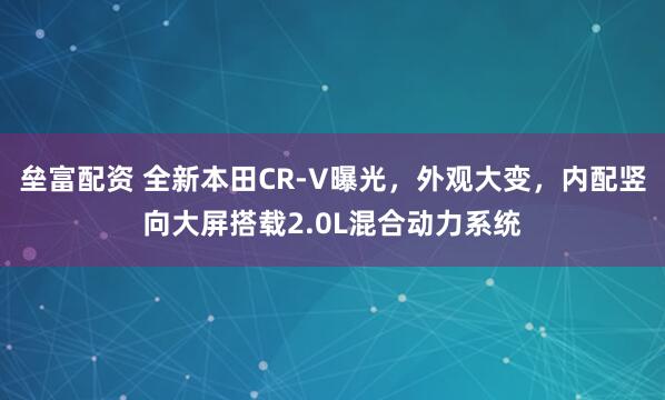 垒富配资 全新本田CR-V曝光，外观大变，内配竖向大屏搭载2.0L混合动力系统