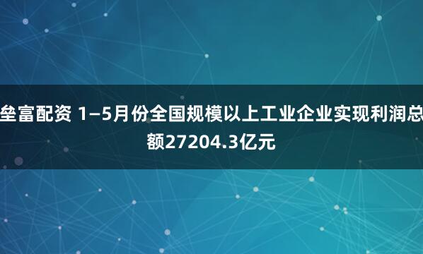 垒富配资 1—5月份全国规模以上工业企业实现利润总额27204.3亿元