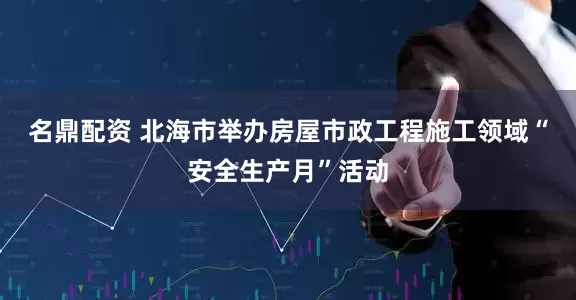 名鼎配资 北海市举办房屋市政工程施工领域“安全生产月”活动