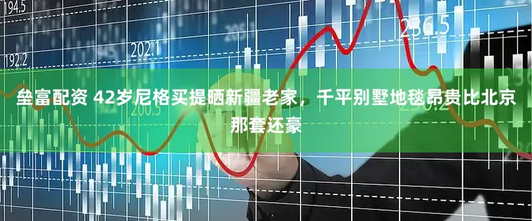 垒富配资 42岁尼格买提晒新疆老家，千平别墅地毯昂贵比北京那套还豪