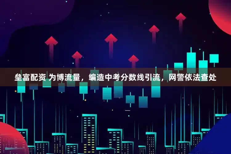 垒富配资 为博流量，编造中考分数线引流，网警依法查处