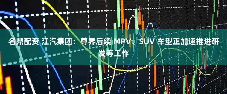 名鼎配资 江汽集团：尊界后续 MPV、SUV 车型正加速推进研发等工作