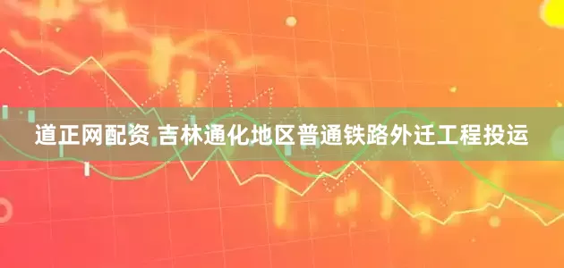 道正网配资 吉林通化地区普通铁路外迁工程投运
