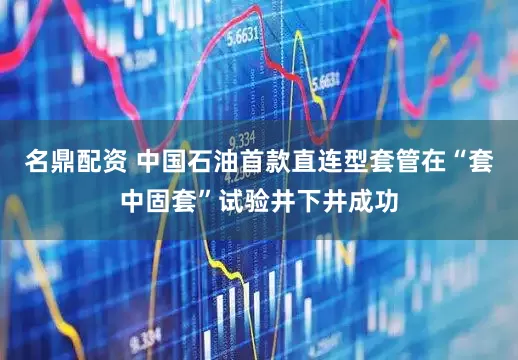 名鼎配资 中国石油首款直连型套管在“套中固套”试验井下井成功