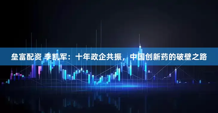 垒富配资 李凯军：十年政企共振，中国创新药的破壁之路