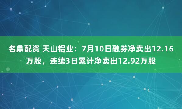 名鼎配资 天山铝业：7月10日融券净卖出12.16万股，连续3日累计净卖出12.92万股