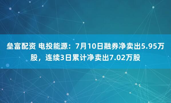 垒富配资 电投能源：7月10日融券净卖出5.95万股，连续3日累计净卖出7.02万股