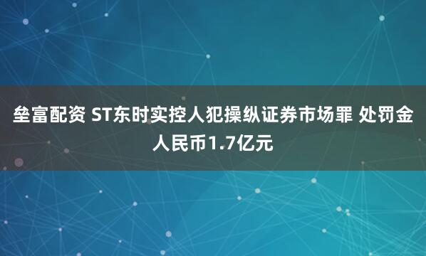 垒富配资 ST东时实控人犯操纵证券市场罪 处罚金人民币1.7亿元