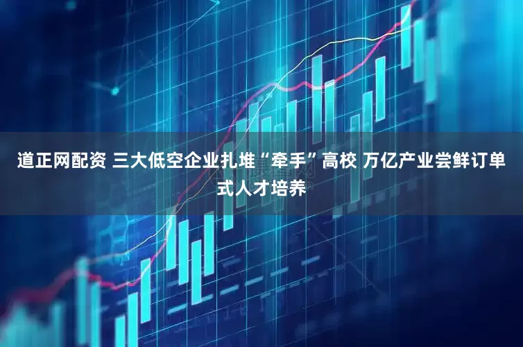 道正网配资 三大低空企业扎堆“牵手”高校 万亿产业尝鲜订单式人才培养