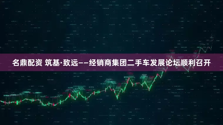 名鼎配资 筑基·致远——经销商集团二手车发展论坛顺利召开