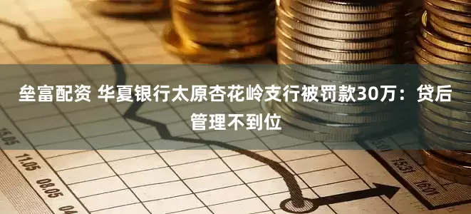 垒富配资 华夏银行太原杏花岭支行被罚款30万：贷后管理不到位