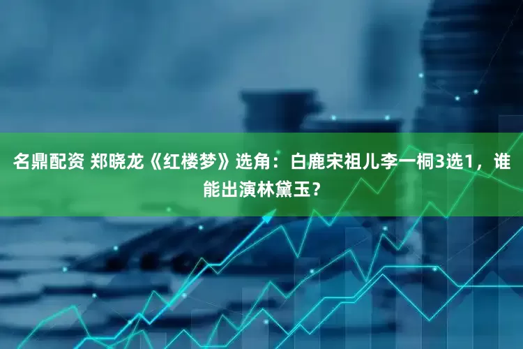 名鼎配资 郑晓龙《红楼梦》选角：白鹿宋祖儿李一桐3选1，谁能出演林黛玉？