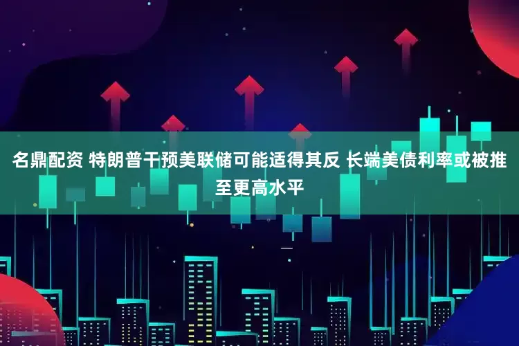 名鼎配资 特朗普干预美联储可能适得其反 长端美债利率或被推至更高水平