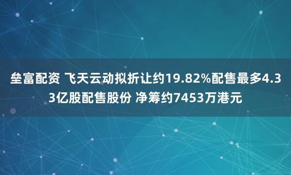 垒富配资 飞天云动拟折让约19.82%配售最多4.33亿股配售股份 净筹约7453万港元