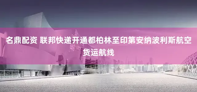 名鼎配资 联邦快递开通都柏林至印第安纳波利斯航空货运航线