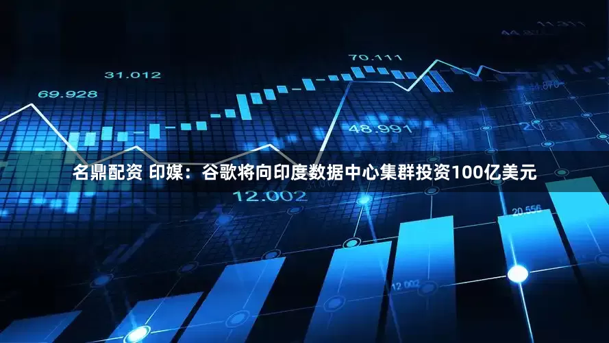 名鼎配资 印媒：谷歌将向印度数据中心集群投资100亿美元