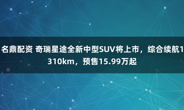 名鼎配资 奇瑞星途全新中型SUV将上市，综合续航1310km，预售15.99万起