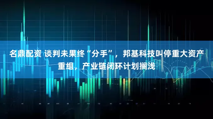 名鼎配资 谈判未果终“分手”，邦基科技叫停重大资产重组，产业链闭环计划搁浅