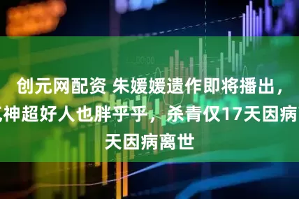 创元网配资 朱媛媛遗作即将播出，精气神超好人也胖乎乎，杀青仅17天因病离世