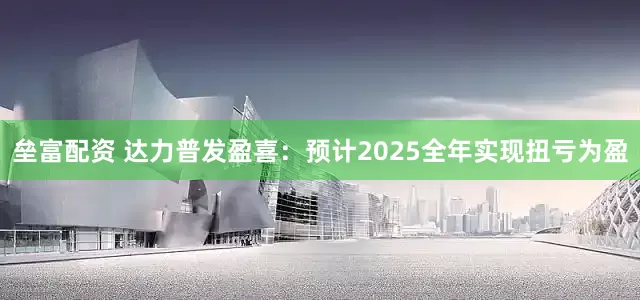 垒富配资 达力普发盈喜：预计2025全年实现扭亏为盈
