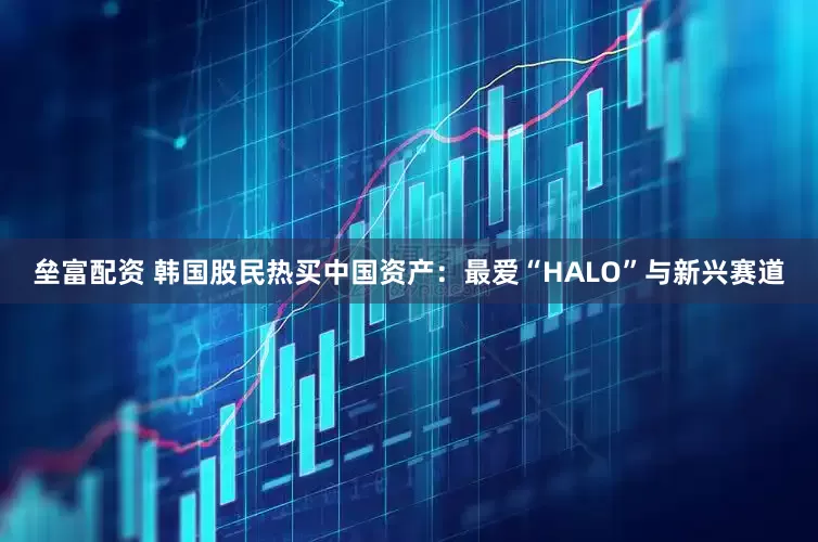 垒富配资 韩国股民热买中国资产：最爱“HALO”与新兴赛道