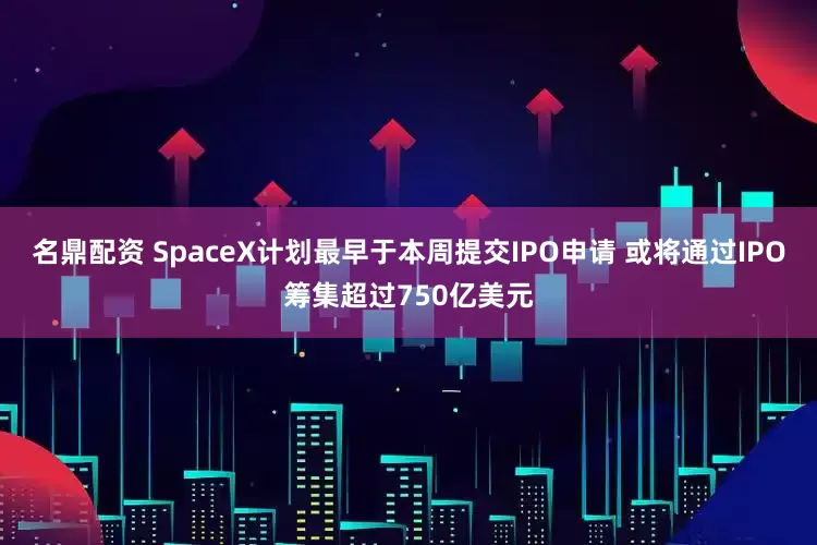 名鼎配资 SpaceX计划最早于本周提交IPO申请 或将通过IPO筹集超过750亿美元