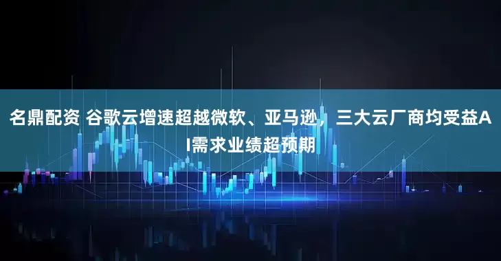 名鼎配资 谷歌云增速超越微软、亚马逊，三大云厂商均受益AI需求业绩超预期