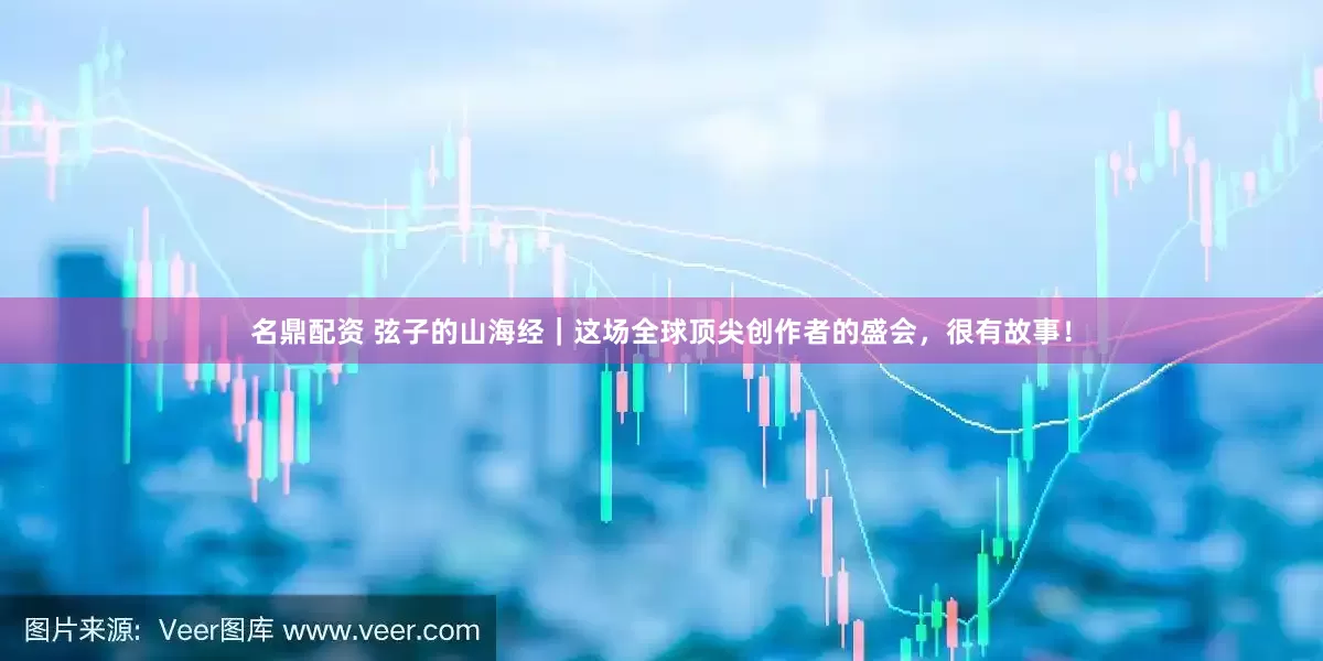 名鼎配资 弦子的山海经｜这场全球顶尖创作者的盛会，很有故事！