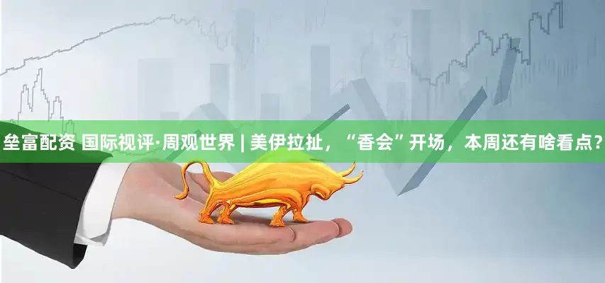 垒富配资 国际视评·周观世界 | 美伊拉扯，“香会”开场，本周还有啥看点？