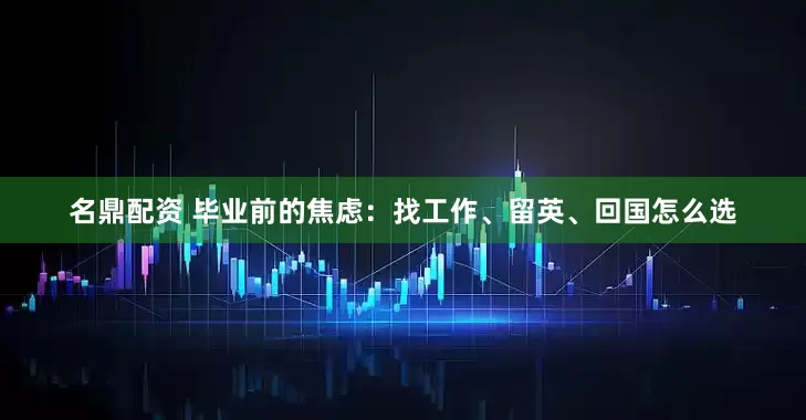 名鼎配资 毕业前的焦虑：找工作、留英、回国怎么选