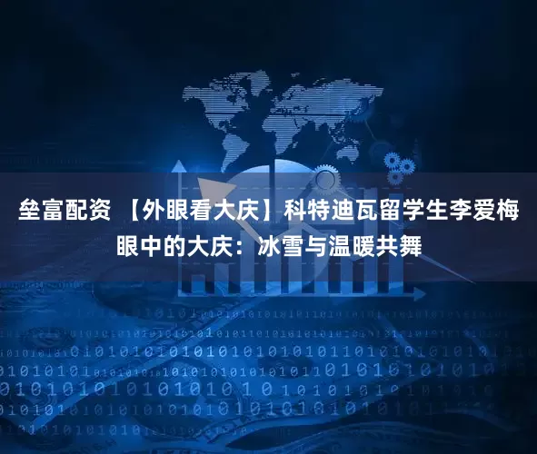 垒富配资 【外眼看大庆】科特迪瓦留学生李爱梅眼中的大庆:冰雪与温暖共舞