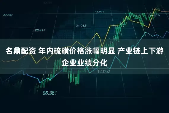 名鼎配资 年内硫磺价格涨幅明显 产业链上下游企业业绩分化