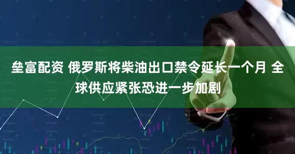 垒富配资 俄罗斯将柴油出口禁令延长一个月 全球供应紧张恐进一步加剧