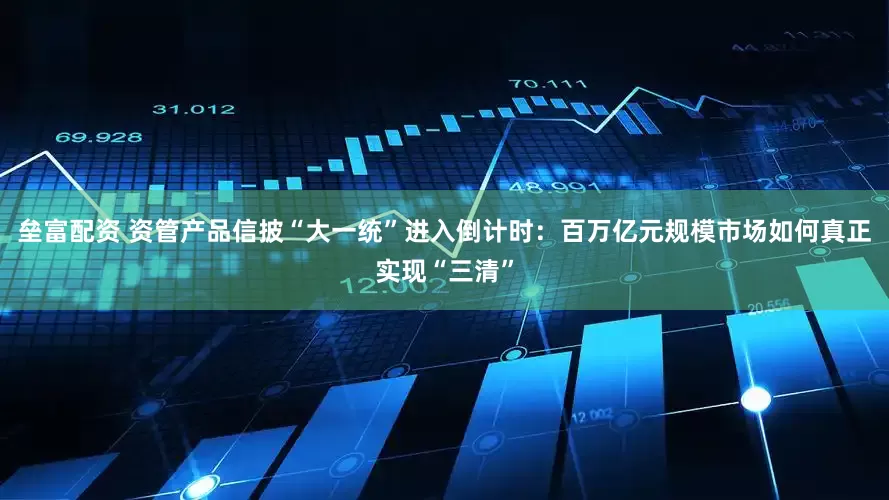 垒富配资 资管产品信披“大一统”进入倒计时：百万亿元规模市场如何真正实现“三清”