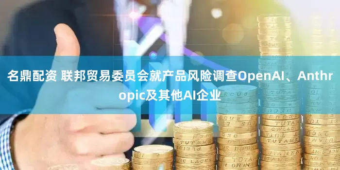 名鼎配资 联邦贸易委员会就产品风险调查OpenAI、Anthropic及其他AI企业
