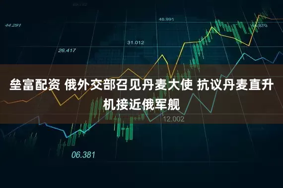垒富配资 俄外交部召见丹麦大使 抗议丹麦直升机接近俄军舰
